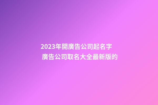 2023年開廣告公司起名字 廣告公司取名大全最新版的-第1張-公司起名-玄機派